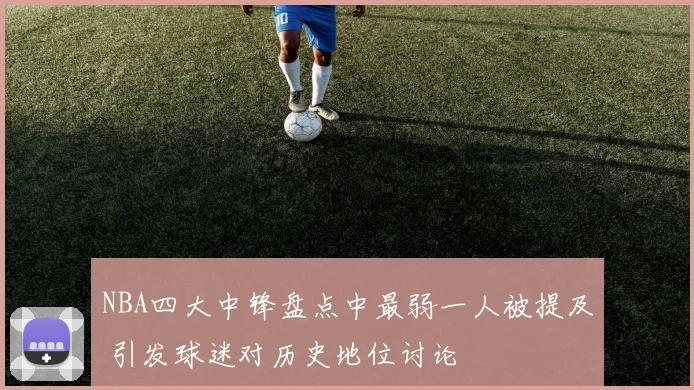 NBA四大中锋盘点中最弱一人被提及 引发球迷对历史地位讨论