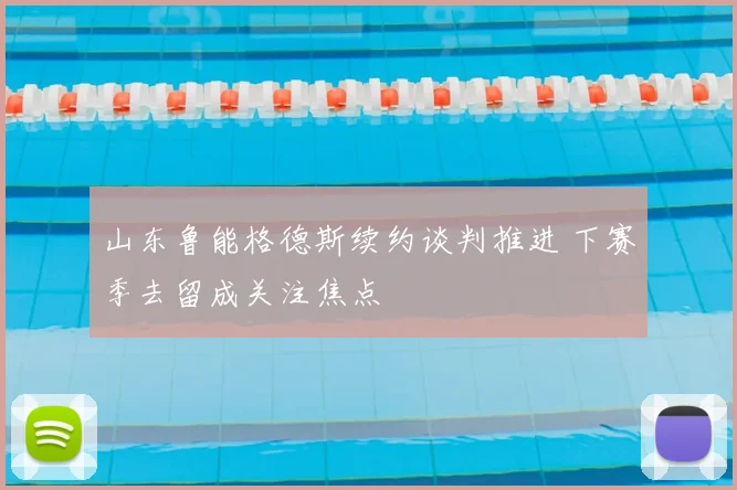 山东鲁能格德斯续约谈判推进 下赛季去留成关注焦点