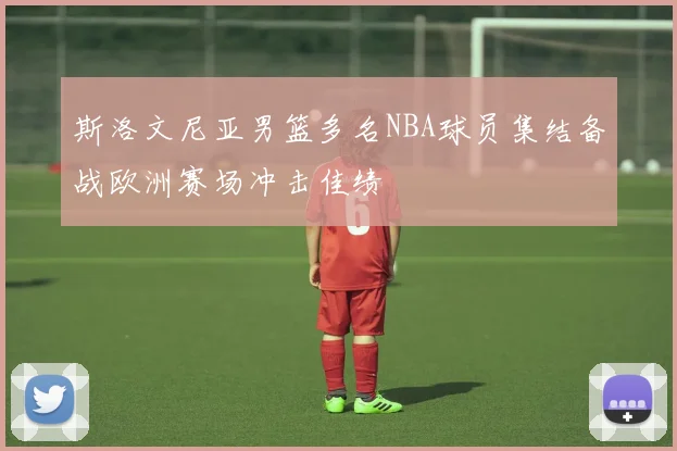 斯洛文尼亚男篮多名NBA球员集结备战欧洲赛场冲击佳绩